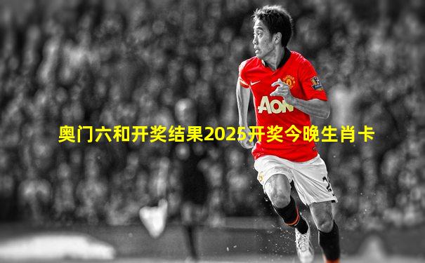 奥门六和开奖结果2025开奖今晚生肖卡